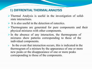 1) DIFFRENTIAL THERMALANALYSIS
 Thermal Analysis is useful in the investigation of solid-
state interactions.
 It is also useful in the detection of eutectics.
 Thermograms are generated for pure components and their
physical mixtures with other components.
 In the absence of any interaction, the thermograms of
mixtures show patterns corresponding to those of the
individual components.
 In the event that interaction occurs, this is indicated in the
thermogram of a mixture by the appearance of one or more
new peaks or the disappearance of one or more peaks
corresponding to those of the components.
 