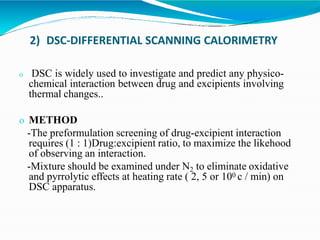 2) DSC-DIFFERENTIAL SCANNING CALORIMETRY
o DSC is widely used to investigate and predict any physico-
chemical interaction between drug and excipients involving
thermal changes..
o METHOD
-The preformulation screening of drug-excipient interaction
requires (1 : 1)Drug:excipient ratio, to maximize the likehood
of observing an interaction.
-Mixture should be examined under N2 to eliminate oxidative
and pyrrolytic effects at heating rate ( 2, 5 or 100 c / min) on
DSC apparatus.
 