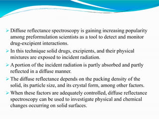  Diffuse reflectance spectroscopy is gaining increasing popularity
among preformulation scientists as a tool to detect and monitor
drug-excipient interactions.
 In this technique solid drugs, excipients, and their physical
mixtures are exposed to incident radiation.
 Aportion of the incident radiation is partly absorbed and partly
reflected in a diffuse manner.
 The diffuse reflectance depends on the packing density of the
solid, its particle size, and its crystal form, among other factors.
 When these factors are adequately controlled, diffuse reflectance
spectroscopy can be used to investigate physical and chemical
changes occurring on solid surfaces.
 
