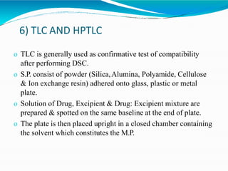 6) TLC AND HPTLC
o TLC is generally used as confirmative test of compatibility
after performing DSC.
o S.P. consist of powder (Silica,Alumina, Polyamide, Cellulose
& Ion exchange resin) adhered onto glass, plastic or metal
plate.
o Solution of Drug, Excipient & Drug: Excipient mixture are
prepared & spotted on the same baseline at the end of plate.
o The plate is then placed upright in a closed chamber containing
the solvent which constitutes the M.P.
 