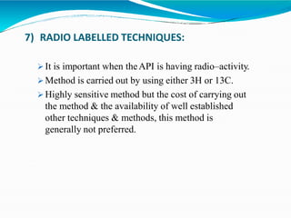 7) RADIO LABELLED TECHNIQUES:
 It is important when theAPI is having radio–activity.
 Method is carried out by using either 3H or 13C.
 Highly sensitive method but the cost of carrying out
the method & the availability of well established
other techniques & methods, this method is
generally not preferred.
 
