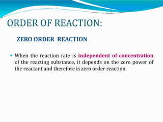 ORDER OF REACTION:
ZERO ORDER REACTION
 When the reaction rate is independent of concentration
of the reacting substance, it depends on the zero power of
the reactant and therefore is zero order reaction.
 