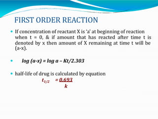 FIRST ORDER REACTION
 If concentration of reactant X is ‘a’ at beginning of reaction
when t = 0, & if amount that has reacted after time t is
denoted by x then amount of X remaining at time t will be
(a-x).
 log (a-x) = log a – Kt/2.303
 half-life of drug is calculated by equation
t1/2 = 0.693
k
 
