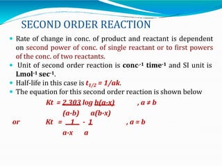 SECOND ORDER REACTION
 Rate of change in conc. of product and reactant is dependent
on second power of conc. of single reactant or to first powers
of the conc. of two reactants.
 Unit of second order reaction is conc.-1 time-1 and SI unit is
Lmol-1 sec-1.
 Half-life in this case is t1/2 = 1/ak.
 The equation for this second order reaction is shown below
Kt = 2.303 log b(a-x) , a ≠ b
or
(a-b) a(b-x)
Kt = 1 - 1 , a = b
a-x a
 