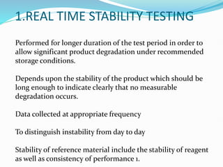1.REAL TIME STABILITY TESTING
Performed for longer duration of the test period in order to
allow significant product degradation under recommended
storage conditions.
Depends upon the stability of the product which should be
long enough to indicate clearly that no measurable
degradation occurs.
Data collected at appropriate frequency
To distinguish instability from day to day
Stability of reference material include the stability of reagent
as well as consistency of performance 1.
 