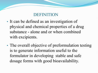 DEFINITION
• It can be defined as an investigation of
physical and chemical properties of a drug
substance - alone and or when combined
with excipients.
• The overall objective of preformulation testing
is to generate information useful to the
formulator in developing stable and safe
dosage forms with good bioavailability.
 