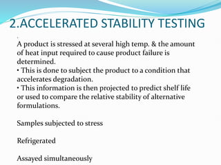 2.ACCELERATED STABILITY TESTING
.
A product is stressed at several high temp. & the amount
of heat input required to cause product failure is
determined.
• This is done to subject the product to a condition that
accelerates degradation.
• This information is then projected to predict shelf life
or used to compare the relative stability of alternative
formulations.
Samples subjected to stress
Refrigerated
Assayed simultaneously
 