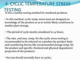 4. CYCLIC TEMPERATURE STRESS
TESTING
Is not a routine testing method for marketed products.
• In this method, cyclic temp. stress tests are designed on
knowledge of the product so as to mimic likely conditions in
market place storage.
• The period of cycle mostly considered is 24 hours.
• The min. and max. temp. for the cyclic stress testing is
recommended to be selected on a product by-product basis
and considering factors like recommended storage temp. for
the product and specific chemical and physical degradation
properties of the products.
• the test should normally have 20 cycles.
 