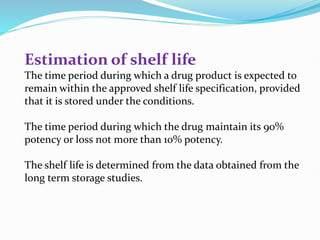 Estimation of shelf life
The time period during which a drug product is expected to
remain within the approved shelf life specification, provided
that it is stored under the conditions.
The time period during which the drug maintain its 90%
potency or loss not more than 10% potency.
The shelf life is determined from the data obtained from the
long term storage studies.
 