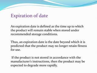 Expiration of date
An expiration date is defined as the time up to which
the product will remain stable when stored under
recommended storage conditions.
Thus, an expiration date is the date beyond which it is
predicted that the product may no longer retain fitness
for use.
If the product is not stored in accordance with the
manufacturer’s instructions, then the product may be
expected to degrade more rapidly.
 