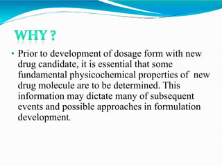 • Prior to development of dosage form with new
drug candidate, it is essential that some
fundamental physicochemical properties of new
drug molecule are to be determined. This
information may dictate many of subsequent
events and possible approaches in formulation
development.
 