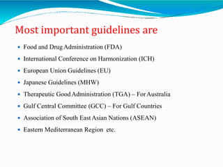 Most important guidelines are
 Food and DrugAdministration (FDA)
 International Conference on Harmonization (ICH)
 European Union Guidelines (EU)
 Japanese Guidelines (MHW)
 Therapeutic GoodAdministration (TGA) – ForAustralia
 Gulf Central Committee (GCC) – For Gulf Countries
 Association of South EastAsian Nations (ASEAN)
 Eastern Mediterranean Region etc.
 