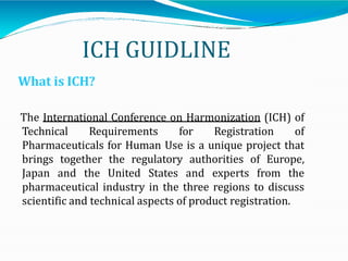 ICH GUIDLINE
What is ICH?
The International Conference on Harmonization (ICH) of
Technical Requirements for Registration of
Pharmaceuticals for Human Use is a unique project that
brings together the regulatory authorities of Europe,
Japan and the United States and experts from the
pharmaceutical industry in the three regions to discuss
scientific and technical aspects of product registration.
 