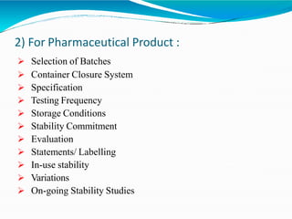2) For Pharmaceutical Product :
 Selection of Batches
 Container Closure System
 Specification
 Testing Frequency
 Storage Conditions
 Stability Commitment
 Evaluation
 Statements/ Labelling
 In-use stability
 Variations
 On-going Stability Studies
 