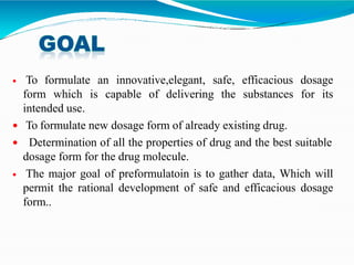  To formulate an innovative,elegant, safe, efficacious dosage
form which is capable of delivering the substances for its
intended use.
 To formulate new dosage form of already existing drug.
 Determination of all the properties of drug and the best suitable
dosage form for the drug molecule.
 The major goal of preformulatoin is to gather data, Which will
permit the rational development of safe and efficacious dosage
form..
 