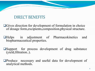 DIRECT BENEFITS
Gives direction for development of formulation in choice
of dosage form,excipients,composition,physical structure.
Helps in adjustment of Pharmacokinetics and
biopharmaceutical properties.
Support for process development of drug substance
(yield,filtration..).
Produce necessary and useful data for development of
analytical methods.
6
 