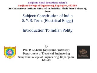 by
Prof P. S. Chobe (Assistant Professor)
Department of Electrical Engineering
Sanjivani College of Engineering, Kopargaon,
423603
Subject: Constitution of India
S. Y. B. Tech. (Electrical Engg.)
Introduction To Indian Polity
Sanjivani Rural Education Society’s
Sanjivani College of Engineering, Kopargaon, 423603
An Autonomous Institute Affiliated to Savitribai Phule Pune University,
Pune
 