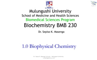 1.0 Biophysical Chemistry
Dr. Sepiso K. Masenga Lectures ~ Mulungushi University
~ smasenga@mu.ac.zm
Mulungushi University
School of Medicine and Health Sciences
Biomedical Sciences Program
Biochemistry BMB 230
Dr. Sepiso K. Masenga
 