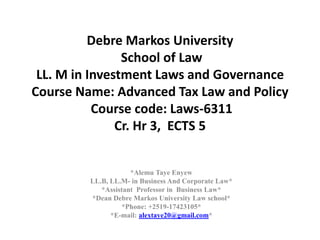 Debre Markos University
School of Law
LL. M in Investment Laws and Governance
Course Name: Advanced Tax Law and Policy
Course code: Laws-6311
Cr. Hr 3, ECTS 5
*Alemu Taye Enyew
LL.B, LL.M- in Business And Corporate Law*
*Assistant Professor in Business Law*
*Dean Debre Markos University Law school*
*Phone: +2519-17423105*
*E-mail: alextaye20@gmail.com*
 
