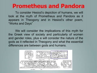 To consider Hesiod’s depiction of humans, we will
look at the myth of Prometheus and Pandora as it
appears in Theogony and in Hesiod’s other poem,
“Works and Days”
We will consider the implications of this myth for
the Greek view of society and particularly of women
and gender roles, plus e will consider the nature of the
gods as it reflected in Theogony and what the essential
differences are between gods and humans.
Prometheus and Pandora
 