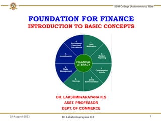 28-August-2023 Dr. Lakshminarayana K.S
SDM College (Autonomous), Ujire
FOUNDATION FOR FINANCE
INTRODUCTION TO BASIC CONCEPTS
DR. LAKSHMINARAYANA K.S
ASST. PROFESSOR
DEPT. OF COMMERCE
1
 