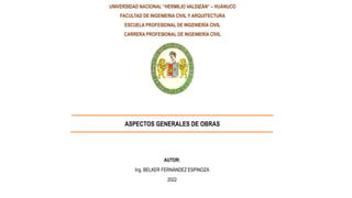 UNIVERSIDAD NACIONAL “HERMILIO VALDIZÁN” – HUÁNUCO
FACULTAD DE INGENIERIA CIVIL Y ARQUITECTURA
ESCUELA PROFESIONAL DE INGENIERÍA CIVIL
CARRERA PROFESIONAL DE INGENIERÍA CIVIL
ASPECTOS GENERALES DE OBRAS
AUTOR:
Ing. BELKER FERNÁNDEZ ESPINOZA
2022
 