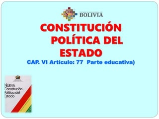 CONSTITUCIÓN
POLÍTICA DEL
ESTADO
CAP. VI Artículo: 77 Parte educativa)
 