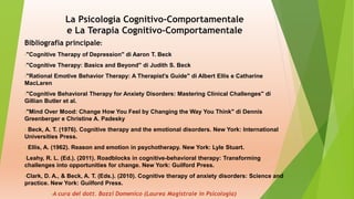 La Psicologia Cognitivo-Comportamentale
e La Terapia Cognitivo-Comportamentale
Bibliografia principale:
•"Cognitive Therapy of Depression" di Aaron T. Beck
•"Cognitive Therapy: Basics and Beyond" di Judith S. Beck
•"Rational Emotive Behavior Therapy: A Therapist's Guide" di Albert Ellis e Catharine
MacLaren
•"Cognitive Behavioral Therapy for Anxiety Disorders: Mastering Clinical Challenges" di
Gillian Butler et al.
•"Mind Over Mood: Change How You Feel by Changing the Way You Think" di Dennis
Greenberger e Christine A. Padesky
• Beck, A. T. (1976). Cognitive therapy and the emotional disorders. New York: International
Universities Press.
• Ellis, A. (1962). Reason and emotion in psychotherapy. New York: Lyle Stuart.
•Leahy, R. L. (Ed.). (2011). Roadblocks in cognitive-behavioral therapy: Transforming
challenges into opportunities for change. New York: Guilford Press.
•Clark, D. A., & Beck, A. T. (Eds.). (2010). Cognitive therapy of anxiety disorders: Science and
practice. New York: Guilford Press.
•A cura del dott. Bozzi Domenico (Laurea Magistrale in Psicologia)
 