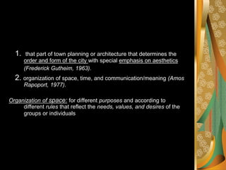 1. that part of town planning or architecture that determines the
order and form of the city with special emphasis on aesthetics
(Frederick Gutheim, 1963).
2. organization of space, time, and communication/meaning (Amos
Rapoport, 1977).
Organization of space: for different purposes and according to
different rules that reflect the needs, values, and desires of the
groups or individuals
 
