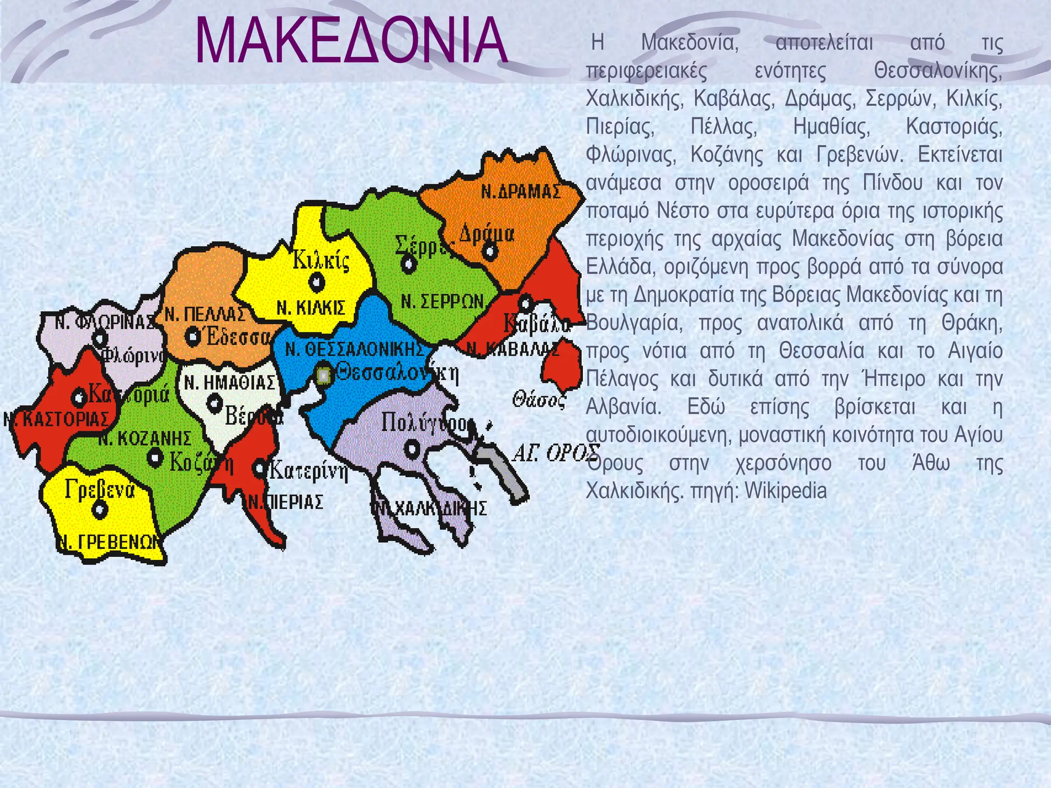 ΜΑΚΕΔΟΝΙΑ Η Μακεδονία, αποτελείται από τις
περιφερειακές ενότητες Θεσσαλονίκης,
Χαλκιδικής, Καβάλας, Δράμας, Σερρών, Κιλκίς,
Πιερίας, Πέλλας, Ημαθίας, Καστοριάς,
Φλώρινας, Κοζάνης και Γρεβενών. Εκτείνεται
ανάμεσα στην οροσειρά της Πίνδου και τον
ποταμό Νέστο στα ευρύτερα όρια της ιστορικής
περιοχής της αρχαίας Μακεδονίας στη βόρεια
Ελλάδα, οριζόμενη προς βορρά από τα σύνορα
με τη Δημοκρατία της Βόρειας Μακεδονίας και τη
Βουλγαρία, προς ανατολικά από τη Θράκη,
προς νότια από τη Θεσσαλία και το Αιγαίο
Πέλαγος και δυτικά από την Ήπειρο και την
Αλβανία. Εδώ επίσης βρίσκεται και η
αυτοδιοικούμενη, μοναστική κοινότητα του Αγίου
Όρους στην χερσόνησο του Άθω της
Χαλκιδικής. πηγή: Wikipedia
 