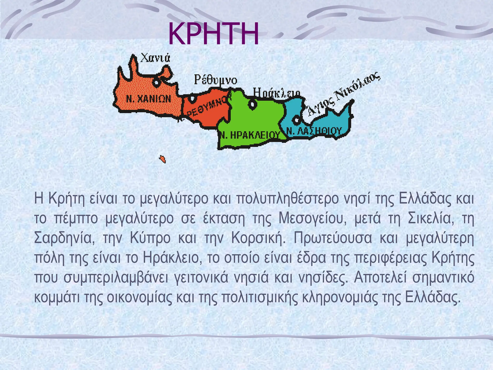 ΚΡΗΤΗ
Η Κρήτη είναι το μεγαλύτερο και πολυπληθέστερο νησί της Ελλάδας και
το πέμπτο μεγαλύτερο σε έκταση της Μεσογείου, μετά τη Σικελία, τη
Σαρδηνία, την Κύπρο και την Κορσική. Πρωτεύουσα και μεγαλύτερη
πόλη της είναι το Ηράκλειο, το οποίο είναι έδρα της περιφέρειας Κρήτης
που συμπεριλαμβάνει γειτονικά νησιά και νησίδες. Αποτελεί σημαντικό
κομμάτι της οικονομίας και της πολιτισμικής κληρονομιάς της Ελλάδας.
 