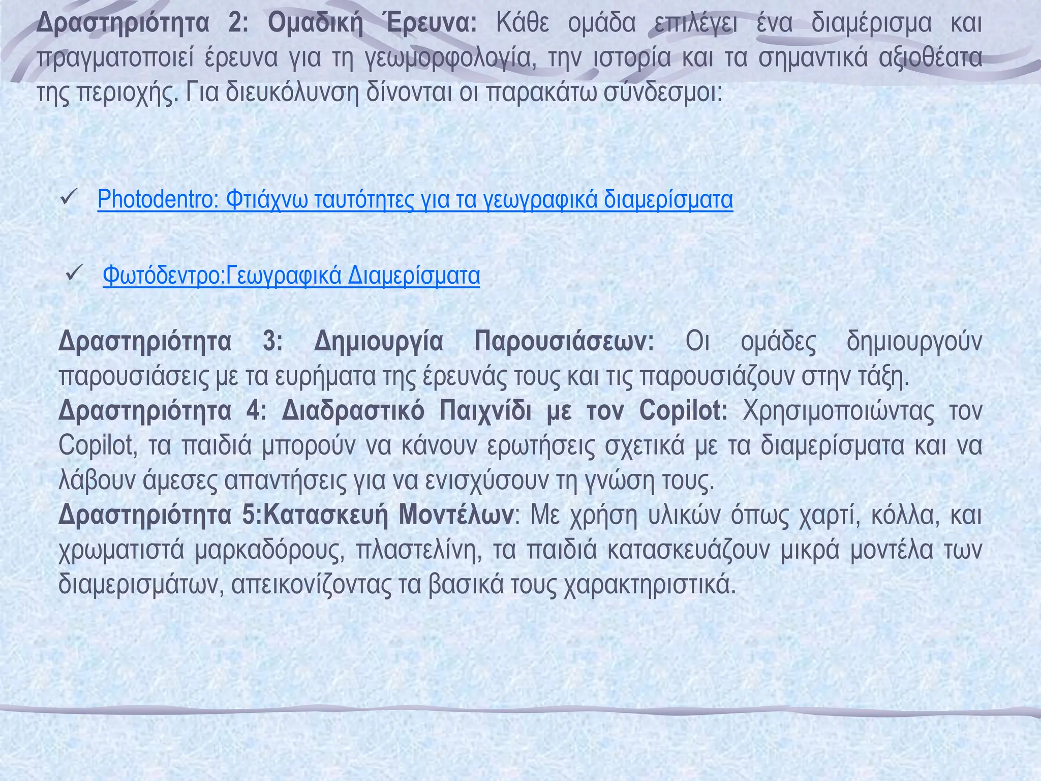  Photodentro: Φτιάχνω ταυτότητες για τα γεωγραφικά διαμερίσματα
 Φωτόδεντρο:Γεωγραφικά Διαμερίσματα
Δραστηριότητα 2: Ομαδική Έρευνα: Κάθε ομάδα επιλέγει ένα διαμέρισμα και
πραγματοποιεί έρευνα για τη γεωμορφολογία, την ιστορία και τα σημαντικά αξιοθέατα
της περιοχής. Για διευκόλυνση δίνονται οι παρακάτω σύνδεσμοι:
Δραστηριότητα 3: Δημιουργία Παρουσιάσεων: Οι ομάδες δημιουργούν
παρουσιάσεις με τα ευρήματα της έρευνάς τους και τις παρουσιάζουν στην τάξη.
Δραστηριότητα 4: Διαδραστικό Παιχνίδι με τον Copilot: Χρησιμοποιώντας τον
Copilot, τα παιδιά μπορούν να κάνουν ερωτήσεις σχετικά με τα διαμερίσματα και να
λάβουν άμεσες απαντήσεις για να ενισχύσουν τη γνώση τους.
Δραστηριότητα 5:Κατασκευή Μοντέλων: Με χρήση υλικών όπως χαρτί, κόλλα, και
χρωματιστά μαρκαδόρους, πλαστελίνη, τα παιδιά κατασκευάζουν μικρά μοντέλα των
διαμερισμάτων, απεικονίζοντας τα βασικά τους χαρακτηριστικά.
 