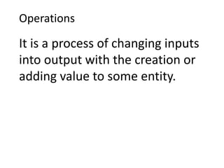 Operations
It is a process of changing inputs
into output with the creation or
adding value to some entity.
 