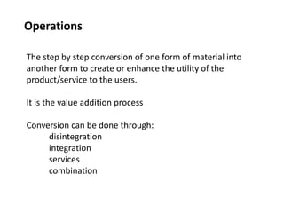 Operations
The step by step conversion of one form of material into
another form to create or enhance the utility of the
product/service to the users.
It is the value addition process
Conversion can be done through:
disintegration
integration
services
combination
 