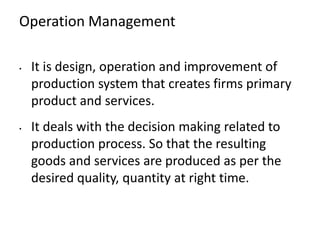 Operation Management
• It is design, operation and improvement of
production system that creates firms primary
product and services.
• It deals with the decision making related to
production process. So that the resulting
goods and services are produced as per the
desired quality, quantity at right time.
 