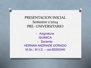 PRESENTACION INICIAL
Semestre 1/2024
PRE- UNIVERSITARIO
• Asignatura:
QUIMICA
• Docente:
HERNAN ANDRADE DORADO
M.Sc.; M.V.Z. – cel.65200340
 
