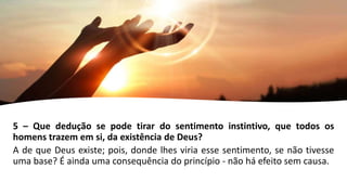 5 – Que dedução se pode tirar do sentimento instintivo, que todos os
homens trazem em si, da existência de Deus?
A de que Deus existe; pois, donde lhes viria esse sentimento, se não tivesse
uma base? É ainda uma consequência do princípio - não há efeito sem causa.
 