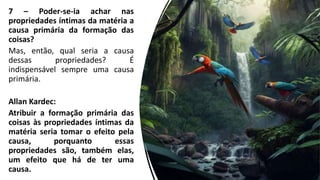 7 – Poder-se-ia achar nas
propriedades íntimas da matéria a
causa primária da formação das
coisas?
Mas, então, qual seria a causa
dessas propriedades? É
indispensável sempre uma causa
primária.
Allan Kardec:
Atribuir a formação primária das
coisas às propriedades íntimas da
matéria seria tomar o efeito pela
causa, porquanto essas
propriedades são, também elas,
um efeito que há de ter uma
causa.
 