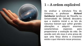 1 – A ordem explicável
Ao analisar a estrutura fina do
Universo, o professor Richard
Swinburne (professor de filosofia na
Universidade de Oxford) descobriu
que a matéria inicial e as leis da
natureza tiveram que sofrer grandes
alterações e adquirir enormes
características especiais para
proporcionar a evolução da vida. De
acordo com ele essa é uma prova de
que uma força divina e criacional
existe e que interveio nesse processo.
 