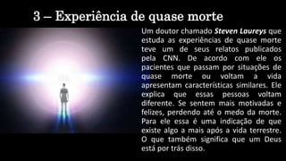 3 – Experiência de quase morte
Um doutor chamado Steven Laureys que
estuda as experiências de quase morte
teve um de seus relatos publicados
pela CNN. De acordo com ele os
pacientes que passam por situações de
quase morte ou voltam a vida
apresentam características similares. Ele
explica que essas pessoas voltam
diferente. Se sentem mais motivadas e
felizes, perdendo até o medo da morte.
Para ele essa é uma indicação de que
existe algo a mais após a vida terrestre.
O que também significa que um Deus
está por trás disso.
 