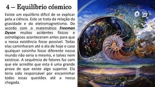 4 – Equilíbrio cósmico
Existe um equilíbrio difícil de se explicar
pela a ciência. Este se trata da relação da
gravidade e do eletromagnetismo. De
acordo com o matemático Freeman
Dyson muitos acidentes físicos e
astrológicos aconteceram antes para que
a nossa existência fosse possível. Todas
elas caminharam até o dia de hoje e caso
qualquer coisinha fosse diferente nosso
mundo não seria o mesmo, e talvez nem
existisse. A sequência de fatores faz com
que ele acredite que esta é uma grande
prova de que existe algo superior. Ela
teria sido responsável por encaminhar
todas essas questões até a nossa
chegada.
 