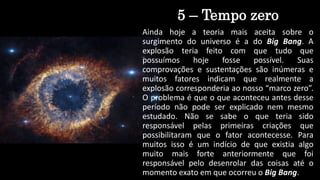 5 – Tempo zero
Ainda hoje a teoria mais aceita sobre o
surgimento do universo é a do Big Bang. A
explosão teria feito com que tudo que
possuímos hoje fosse possível. Suas
comprovações e sustentações são inúmeras e
muitos fatores indicam que realmente a
explosão corresponderia ao nosso “marco zero”.
O problema é que o que aconteceu antes desse
período não pode ser explicado nem mesmo
estudado. Não se sabe o que teria sido
responsável pelas primeiras criações que
possibilitaram que o fator acontecesse. Para
muitos isso é um indício de que existia algo
muito mais forte anteriormente que foi
responsável pelo desenrolar das coisas até o
momento exato em que ocorreu o Big Bang.
 