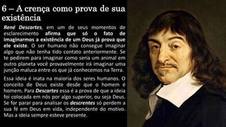 6 – A crença como prova de sua
existência
René Descartes, em um de seus momentos de
esclarecimento afirma que só o fato de
imaginarmos a existência de um Deus já prova que
ele existe. O ser humano não consegue imaginar
algo que não tenha tido contato anteriormente. Se
te pedirem para imaginar como seria um animal em
outro planeta você provavelmente irá imaginar uma
junção maluca entre os que já conhecemos na Terra.
Essa ideia é inata na maioria dos seres humanos. O
conceito de Deus existe desde que o homem é
homem. Para Descartes essa é a prova de que a ideia
foi colocada em nós por algo superior, ou seja Deus.
Se for parar para analisar os descrentes só perdem a
sua fé em Deus em vida, independente do motivo.
Mas a ideia sempre esteve presente.
 