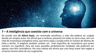 7 – A inteligência que coexiste com o universo
De acordo com Sir Alfred Hoyle, um renomado astrofísico, a vida não poderia ter surgido
devido um simples acaso. Ele afirma que o carbono, presente em todos os seres vivos, tem um
nível de ressonância energética única, que torna capaz a junção entre os núcleos de átomos de
hélio e berílio. O oxigênio também contém um nível específico de ressonância que juntos
mantem um equilíbrio. Para ele essas questões perfeitamente moldadas não poderiam ser
apenas uma feliz coincidência. Por esse motivo ele afirma que uma força maior tem regido o
universo mesmo antes de seu surgimento.
 