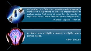 O Espiritismo e a Ciência se completam reciprocamente; a
Ciência sem o Espiritismo se acha na impossibilidade de
explicar certos fenômenos só pelas leis da matéria; ao
Espiritismo, sem a Ciência, faltariam apoio e comprovação.
A Gênese – Capítulo I – Item 16.
A ciência sem a religião é manca, a religião sem a
ciência é cega.
Albert Einstein
 
