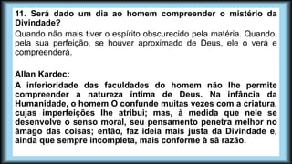 11. Será dado um dia ao homem compreender o mistério da
Divindade?
Quando não mais tiver o espírito obscurecido pela matéria. Quando,
pela sua perfeição, se houver aproximado de Deus, ele o verá e
compreenderá.
Allan Kardec:
A inferioridade das faculdades do homem não lhe permite
compreender a natureza íntima de Deus. Na infância da
Humanidade, o homem O confunde muitas vezes com a criatura,
cujas imperfeições lhe atribui; mas, à medida que nele se
desenvolve o senso moral, seu pensamento penetra melhor no
âmago das coisas; então, faz ideia mais justa da Divindade e,
ainda que sempre incompleta, mais conforme à sã razão.
 