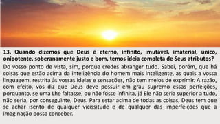 13. Quando dizemos que Deus é eterno, infinito, imutável, imaterial, único,
onipotente, soberanamente justo e bom, temos ideia completa de Seus atributos?
Do vosso ponto de vista, sim, porque credes abranger tudo. Sabei, porém, que há
coisas que estão acima da inteligência do homem mais inteligente, as quais a vossa
linguagem, restrita às vossas ideias e sensações, não tem meios de exprimir. A razão,
com efeito, vos diz que Deus deve possuir em grau supremo essas perfeições,
porquanto, se uma Lhe faltasse, ou não fosse infinita, já Ele não seria superior a tudo,
não seria, por conseguinte, Deus. Para estar acima de todas as coisas, Deus tem que
se achar isento de qualquer vicissitude e de qualquer das imperfeições que a
imaginação possa conceber.
 