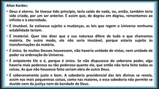 Allan Kardec:
• Deus é eterno. Se tivesse tido princípio, teria saído do nada, ou, então, também teria
sido criado, por um ser anterior. É assim que, de degrau em degrau, remontamos ao
infinito e à eternidade.
• É imutável. Se estivesse sujeito a mudanças, as leis que regem o Universo nenhuma
estabilidade teriam.
• É imaterial. Quer isto dizer que a sua natureza difere de tudo o que chamamos
matéria. De outro modo, ele não seria imutável, porque estaria sujeito às
transformações da matéria.
• É único. Se muitos Deuses houvessem, não haveria unidade de vistas, nem unidade de
poder na ordenação do Universo.
• É onipotente Ele o é, porque é único. Se não dispusesse do soberano poder, algo
haveria mais poderoso ou tão poderoso quanto ele, que então não teria feito todas as
coisas. As que não houvesse feito seriam obra de outro Deus.
• É soberanamente justo e bom. A sabedoria providencial das leis divinas se revela,
assim nas mais pequeninas coisas, como nas maiores, e essa sabedoria não permite se
duvide nem da justiça nem da bondade de Deus.
 