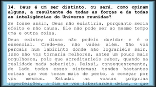 14. Deus é um ser distinto, ou será, como opinam
alguns, a resultante de todas as forças e de todas
as inteligências do Universo reunidas?
Se fosse assim, Deus não existiria, porquanto seria
efeito e não causa. Ele não pode ser ao mesmo tempo
uma e outra coisa.
Deus existe; disso não podeis duvidar e é o
essencial. Crede-me, não vades além. Não vos
percais num labirinto donde não lograríeis sair.
Isso não vos tornaria melhores, antes um pouco mais
orgulhosos, pois que acreditaríeis saber, quando na
realidade nada saberíeis. Deixai, consequentemente,
de lado todos esses sistemas; tendes bastantes
coisas que vos tocam mais de perto, a começar por
vós mesmos. Estudai as vossas próprias
imperfeições, a fim de vos libertardes delas, o que
 