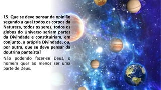 15. Que se deve pensar da opinião
segundo a qual todos os corpos da
Natureza, todos os seres, todos os
globos do Universo seriam partes
da Divindade e constituiriam, em
conjunto, a própria Divindade, ou,
por outra, que se deve pensar da
doutrina panteísta?
Não podendo fazer-se Deus, o
homem quer ao menos ser uma
parte de Deus.
 
